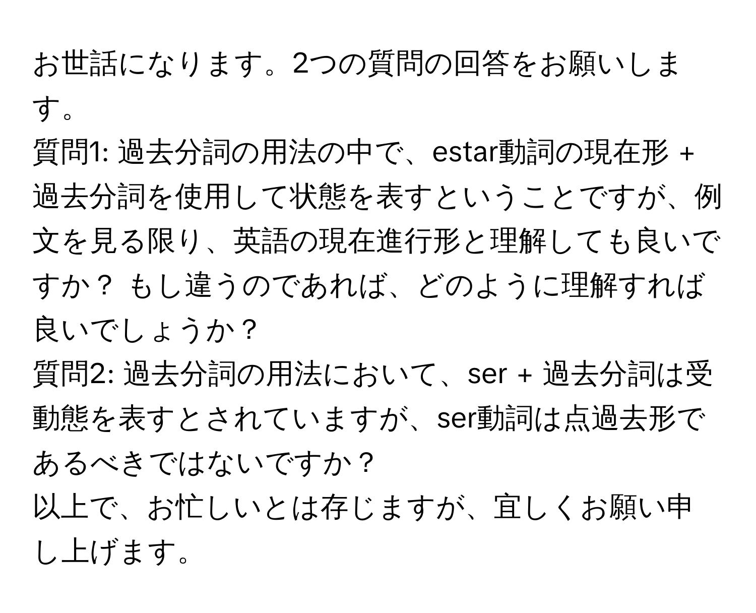 お世話になります。2つの質問の回答をお願いします。

質問1: 過去分詞の用法の中で、estar動詞の現在形 + 過去分詞を使用して状態を表すということですが、例文を見る限り、英語の現在進行形と理解しても良いですか？ もし違うのであれば、どのように理解すれば良いでしょうか？

質問2: 過去分詞の用法において、ser + 過去分詞は受動態を表すとされていますが、ser動詞は点過去形であるべきではないですか？ 

以上で、お忙しいとは存じますが、宜しくお願い申し上げます。