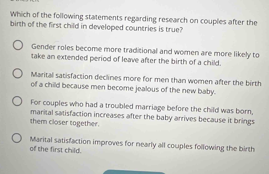 Which of the following statements regarding research on couples after the
birth of the first child in developed countries is true?
Gender roles become more traditional and women are more likely to
take an extended period of leave after the birth of a child.
Marital satisfaction declines more for men than women after the birth
of a child because men become jealous of the new baby.
For couples who had a troubled marriage before the child was born,
marital satisfaction increases after the baby arrives because it brings
them closer together.
Marital satisfaction improves for nearly all couples following the birth
of the first child.