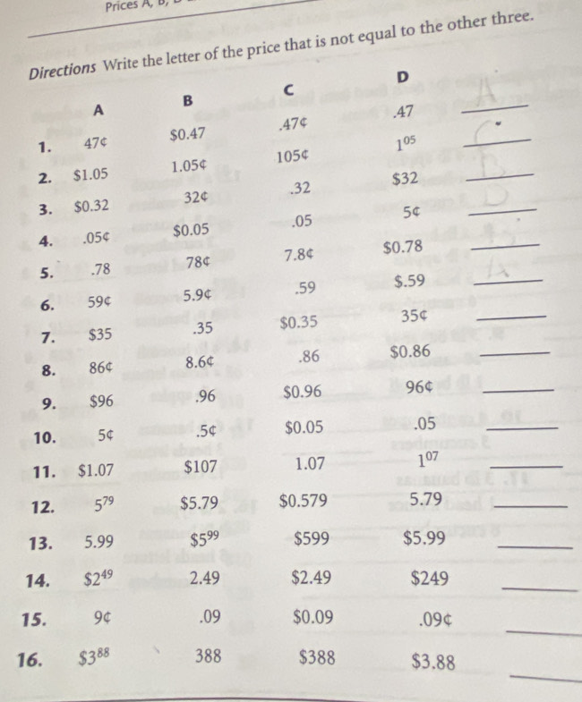 Prices A, b, 
Directions Write the letter of the price that is not equal to the other three. 
A B C D_ 
1. 47 $ $0.47 .474 .47 _ 
2. $1.05 1.05¢ 105¢ 1^(05) _ 
. 32 $32
3. $0.32 32¢
4. . 05¢ $0.05 .05 5¢ __ 
5. . 78 78¢ 7. 84 $0.78 _ 
6. 59¢ 5. 9¢.59 $.59
7. $35 .35 $0.35 35¢ _ 
8. 864 8. 6¢. 86 $0.86 _ 
9. $96 .96 $0.96 96 $_ 
10. 54 .5¢ $0.05 .05 _ 
11. b 1.07 $107 1.07 1^(07) _ 
12. 5^(79) $5.79 $0.579 5.79 _ 
13. 5.99 $5^(99) $599 $5.99 _ 
14. $2^(49) 2.49 $2.49 $249 _ 
_ 
15. 9¢.09 $0.09 .09¢
_ 
16. $3^(88) 388 $388 $3.88