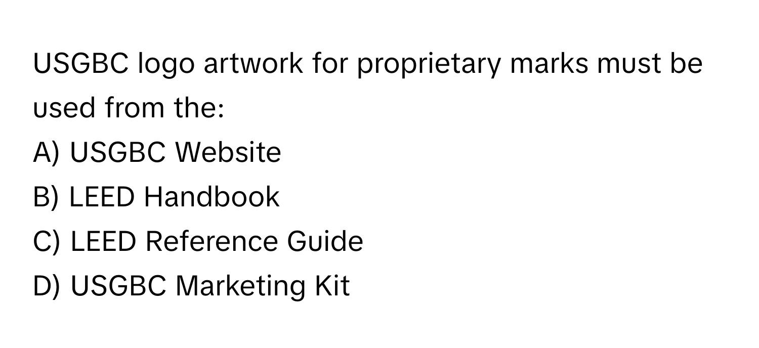 USGBC logo artwork for proprietary marks must be used from the:

A) USGBC Website 
B) LEED Handbook 
C) LEED Reference Guide 
D) USGBC Marketing Kit