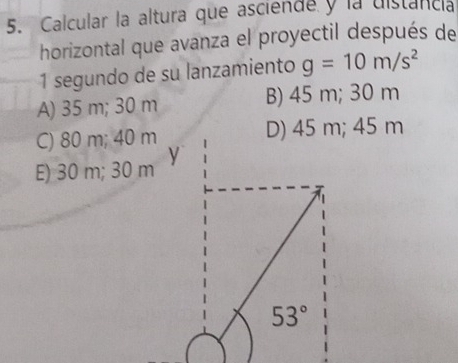 Calcular la altura que asciende y la uistanca
horizontal que avanza el proyectil después de
1 segundo de su lanzamiento g=10m/s^2
A) 35 m; 30 m B) 45 m; 30 m
C) 80 m; 40 m D) 45 m; 45 m
E) 30 m; 30 m y
53°