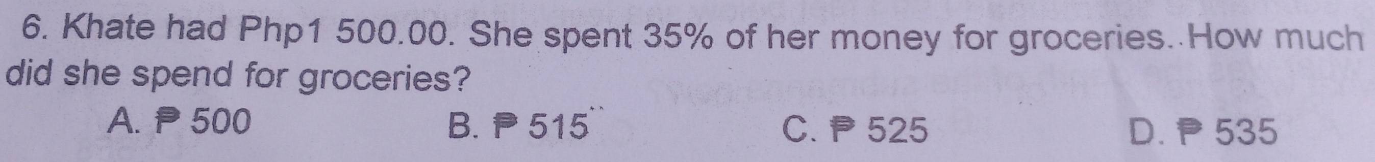 Khate had Php1 500.00. She spent 35% of her money for groceries. How much
did she spend for groceries?
A. P 500 B. P 515° C. P 525
D. P 535