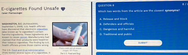 E-cigarettes Found Unsafe QUESTION 8
8 / 
Career: Pharmacologist Which two words from the article are the closest synonyms?
A. Release and block
WASHINGTON, D.C. (Achieve3000
September 1, 2009). U.S. health officialsB. Defenders and officials
have discovered that electronic cigarettes C. Dangerous and harmful
(also known as "e-cigarettes") contain
harmful ingredients. These ingredients are D. Traditional and public
known to cause cancer. Manufacturers had
claimed that their products were healthier SUBMIT
than tobacco cigarettes. The finding by U.S.
health officials proves those claims wrong. Photo credit and all related
The U.S. Food and Drug Administration
(FDA) tested several types of e-cigarettes. It The U.S. Food and Drug images AP Photo