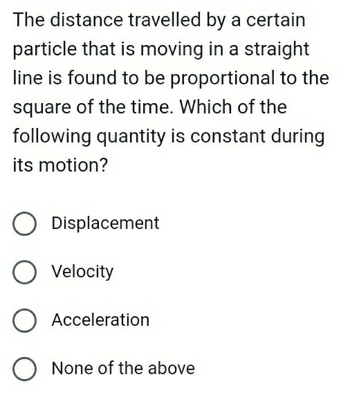 The distance travelled by a certain
particle that is moving in a straight
line is found to be proportional to the
square of the time. Which of the
following quantity is constant during
its motion?
Displacement
Velocity
Acceleration
None of the above