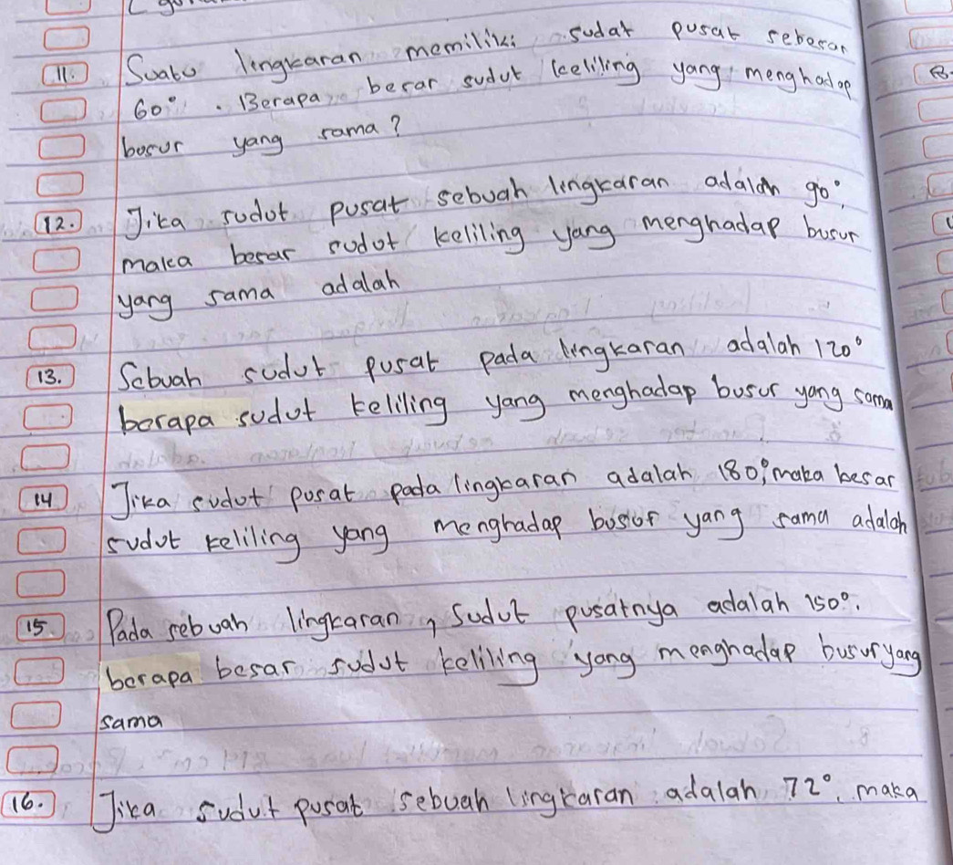 Suato lingkaran memili: sudat pusat sebeca
60°. Berapa, becar sudut cceliling yang menghad ap B 
bosur yang rama? 
12. Jika sodot posat sebuah lengkaran adaian 90°, 
maka besar rodot keliling yang menghadap busun 
yang sama adalah 
13. Sebuah sudut pusat pada lingkaran adalah 120°
borapa sudot teliling yong menghadap busor yong somd 
Jika sudot posat pada lingkaran adalah 180) maka besar tub 
svdot reliling yong mengradap bosir yang sama adalah 
15 Pada rebuah lingkaran, Sudut pusainya adalah 150°. 
borapa besar sodot keliling yong menghadap busuryang 
sama 
16. Jika sudut posat sebuah lingcaran adalah 72° makq