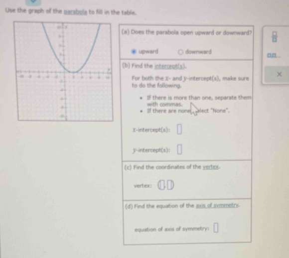 Use the graph of the parabola to fill in the table.
(a) Does the parabola open upward or downward?  □ /□  
upward downward
□□
(b) Find the intercent(s).
For both the X - and y-intercept(s), make sure ×
to do the following.
If there is more than one, separate them
with commas.
If there are none , alect "None".
X-intercept(s): □
3 '-intercept(s):
(c) Find the coordinates of the vertex.
vertex:
(d) Find the equation of the axis of symmetry.
equation of axis of symmetry: