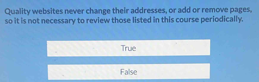 Quality websites never change their addresses, or add or remove pages,
so it is not necessary to review those listed in this course periodically.
True
False