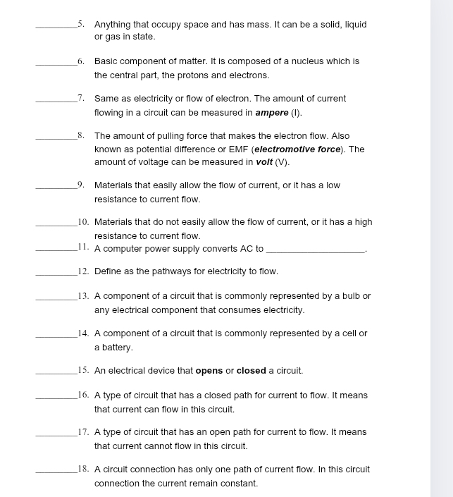 Anything that occupy space and has mass. It can be a solid, liquid 
or gas in state. 
_6. Basic component of matter. It is composed of a nucleus which is 
the central part, the protons and electrons. 
_7. Same as electricity or flow of electron. The amount of current 
flowing in a circuit can be measured in ampere (I). 
_8. The amount of pulling force that makes the electron flow. Also 
known as potential difference or EMF (electromotive force). The 
amount of voltage can be measured in volt (V). 
_9. Materials that easily allow the flow of current, or it has a low 
resistance to current flow. 
_10. Materials that do not easily allow the flow of current, or it has a high 
resistance to current flow. 
_11. A computer power supply converts AC to _. 
_12. Define as the pathways for electricity to flow. 
_13. A component of a circuit that is commonly represented by a bulb or 
any electrical component that consumes electricity. 
_14. A component of a circuit that is commonly represented by a cell or 
a battery. 
_15. An electrical device that opens or closed a circuit. 
_16. A type of circuit that has a closed path for current to flow. It means 
that current can flow in this circuit. 
_17. A type of circuit that has an open path for current to flow. It means 
that current cannot flow in this circuit. 
_18. A circuit connection has only one path of current flow. In this circuit 
connection the current remain constant.