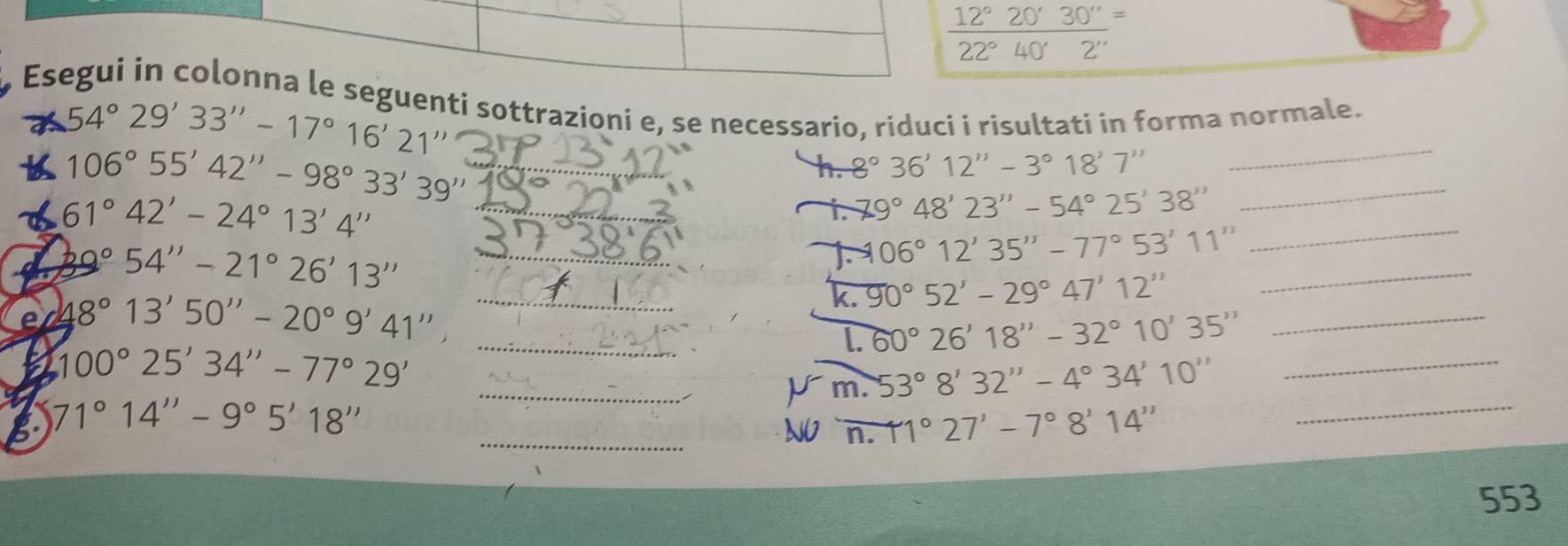  12°20'30''/22°40'2'' =
Esegui in colonna le seguenti sottrazioni e, se necessario, riduci i risultati in forma normale.
54°29'33''-17°16'21''
b 106°55'42''-98°33'39'' _ 
_ 
h. 8°36'12''-3°18'7''
_ 
_ 
_ 61°42'-24°13'4''
1. 79°48'23''-54°25'38''
_ 39°54''-21°26'13''
1. 106°12'35''-77°53'11''
e 48°13'50''-20°9'41'', _ 
k. 90°52'-29°47'12''
_ 
_l. 60°26'18''-32°10'35''
_
100°25'34''-77°29'
_ 
_Vm. 53°8'32''-4°34'10''
_ 
g 71°14''-9°5'18''
_N `n. 11°27'-7°8'14''
553