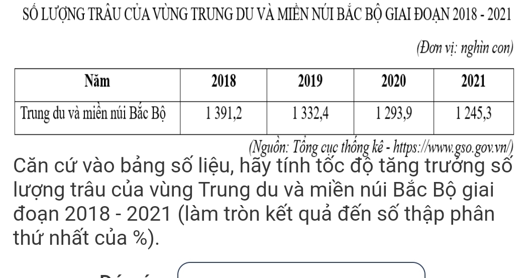 SỔ LượNG TRÂU CỦA VỦNG TRUNG DU VÀ MIÊN NÚI BẢC BỘ GIAI ĐOẠN 2018 - 2021 
(Đơn vị: nghìn con) 
Nguồn: Tổng cục thống kê - https://www.gso.gov.vn/) 
Căn cứ vào bảng số liệu, hãy tính tốc độ tăng trưởng số 
lượng trâu của vùng Trung du và miền núi Bắc Bộ giai 
đoạn 2018 - 2021 (làm tròn kết quả đến số thập phân 
thứ nhất của %).