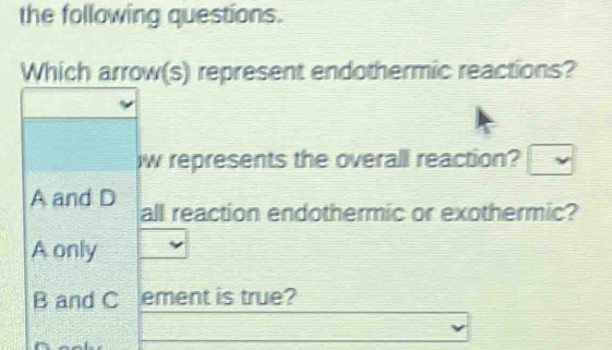 the following questions.
Which arrow(s) represent endothermic reactions?
w represents the overall reaction?
A and D all reaction endothermic or exothermic?
A only
B and C ement is true?