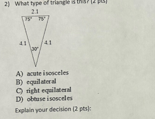 What type of triangle is this? (2 pts)
A) acute i sosceles
B) equilateral
C) right equilateral
D) obtuse isosceles
Explain your decision (2 pts):