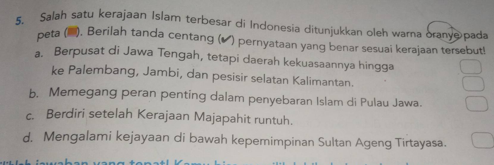 Salah satu kerajaan Islam terbesar di Indonesia ditunjukkan oleh warna oranye pada
peta (▲). Berilah tanda centang (✔) pernyataan yang benar sesuai kerajaan tersebut!
a. Berpusat di Jawa Tengah, tetapi daerah kekuasaannya hingga
ke Palembang, Jambi, dan pesisir selatan Kalimantan.
b. Memegang peran penting dalam penyebaran Islam di Pulau Jawa.
c. Berdiri setelah Kerajaan Majapahit runtuh.
d. Mengalami kejayaan di bawah kepemimpinan Sultan Ageng Tirtayasa.