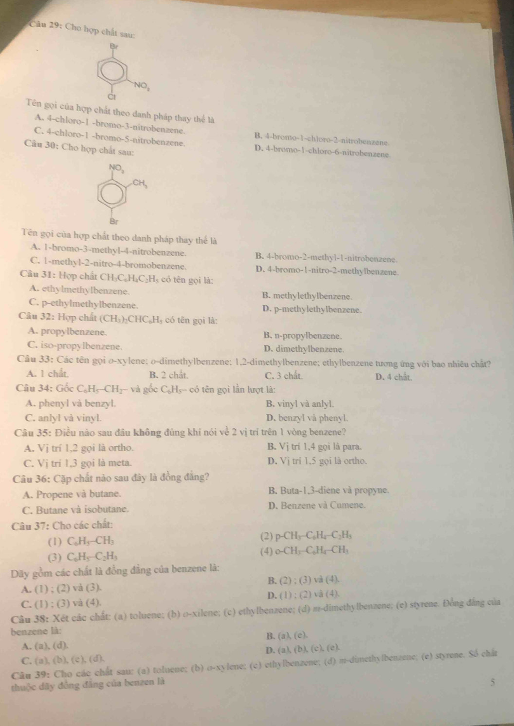 Cho hợp chất sau:
Br
NO_2
Tên gọi của hợp chất theo danh pháp thay thế là
A. 4-chloro-1 -bromo-3-nitrobenzene. B. 4-bromo-1-chloro-2-nitrobenzene.
C. 4-chloro-1 -bromo-5-nitrobenzene. D. 4-bromo-1-chloro-6-nitrobenzene
Câu 30: Cho hợp chất sau:
NO_2
Br
Tên gọi của hợp chất theo danh pháp thay thể là
A. 1-bromo-3-methyl-4-nitrobenzene. B. 4-bromo-2-methyl-1-nitrobenzene.
C. 1-methyl-2-nitro-4-bromobenzene. D. 4-bromo-1-nitro-2-methylbenzene.
Cầu 31 1: Hợp chất CH_3C_6H_4C_2H l có tên gọi là:
A. ethylmethylbenzene. B. methylethylbenzene.
C. p-ethylmethylbenzene. D. p-methylethylbenzene.
Câu 32: : Hợp chất (CH_3)_2CHC_6H_5 có  tên gọi là:
A. propylbenzene. B. n-propylbenzene.
C. iso-propylbenzene. D. dimethylbenzene.
Câu 33: Các tên gọi o-xylene; o-dimethylbenzene; 1,2-dimethylbenzene; ethylbenzene tương ứng với bao nhiêu chất?
A. 1 chất. B. 2 chắt. C. 3 chất.
D. 4 chất.
Câu 34: Gốc C_6H_5-CH_2-va gốc C_6H_5- - có tên gọi lần lượt là:
A. phenyl và benzyl. B. vinyl và anlyl.
C. anlyl và vinyl. D. benzyl và phenyl.
Câu 35: Điều nào sau đâu không đúng khí nói về 2 vị trí trên 1 vòng benzene?
A. Vị trí 1,2 gọi là ortho. B. Vị trí 1,4 gọi là para.
C. Vị trí 1,3 gọi là meta. D. Vj tri 1,5 gọi là ortho.
Câu 36: Cặp chất nào sau đây là đồng đẳng?
A. Propene và butane. B. Buta-1,3-diene và propyne.
C. Butane và isobutane. D. Benzene và Cumene.
Câu 37: Cho các chất:
(1) C_6H_5-CH_3
(2) p-CH_3-C_6H_4-C_2H_3
(4)
(3) C_6H_5-C_2H_3 _0-CH_3-C_6H_4-CH_3
Dãy gồm các chất là đồng đẳng của benzene là:
B. (2):(3)v (4)
A. (1) ; (2) và (3).
C. (1) ; (3) và (4). D. (1) ; (2) và (4)
Câu 38: Xét các chất: (a) toluene; (b) o-xilene; (c) ethylbenzene; (d) m-dimethylbenzene; (e) styrene. Đồng đẳng của
benzene là:
B. (a),(e).
A. (a),(d).
D. (a),(b),(c),(e).
C. (a),(b),(c),(d),
Câu 39: Cho các chất sau: (a) toluene; (b) o-xylene: (c) ethylbenzene; (d) m-dimethylbenzene; (e) styrene. Số chất
thuộc đây đồng đẳng của benzen là
5