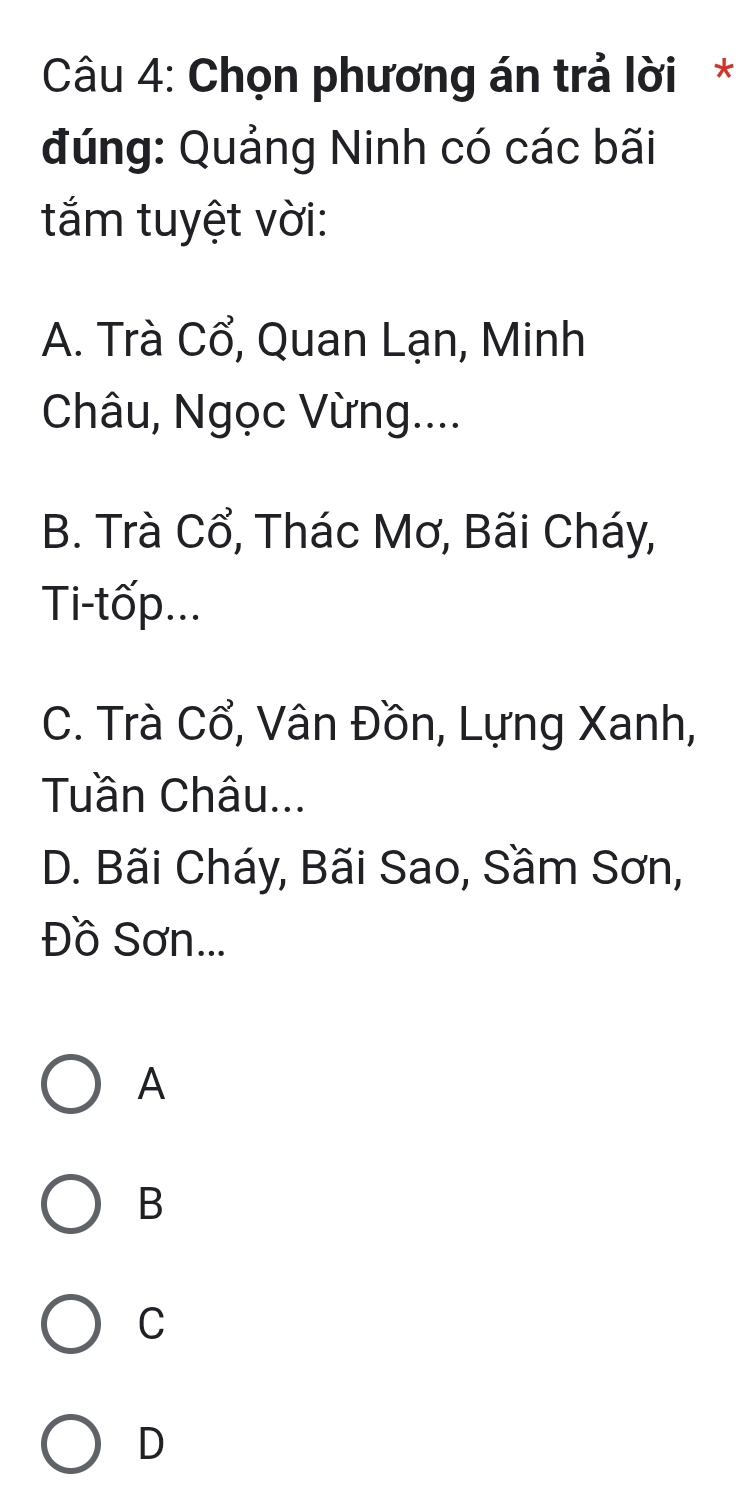 Chọn phương án trả lời *
đúng: Quảng Ninh có các bãi
tắm tuyệt vời:
A. Trà Cổ, Quan Lạn, Minh
Châu, Ngọc Vừng....
B. Trà Cổ, Thác Mơ, Bãi Cháy,
Ti-tốp...
C. Trà Cổ, Vân Đồn, Lựng Xanh,
Tuần Châu...
D. Bãi Cháy, Bãi Sao, Sầm Sơn,
Đồ Sơn...
A
B
C
D