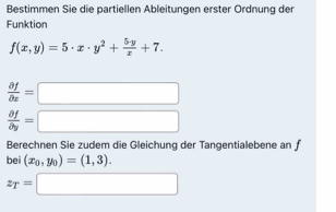 Bestimmen Sie die partiellen Ableitungen erster Ordnung der 
Funktion
f(x,y)=5· x· y^2+ 5· y/x +7.
 partial f/partial x =□
 partial f/partial y =□
Berechnen Sie zudem die Gleichung der Tangentialebene an f 
bei (x_0,y_0)=(1,3).
z_T=□