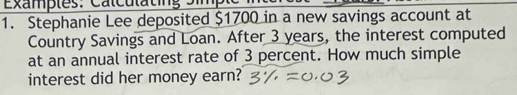 Examples: Calculating Simple 
1. Stephanie Lee deposited $1700 in a new savings account at 
Country Savings and Loan. After 3 years, the interest computed 
at an annual interest rate of 3 percent. How much simple 
interest did her money earn?