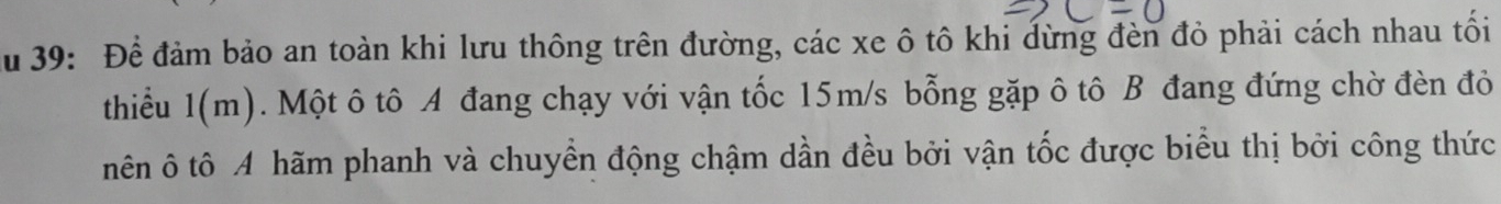 Ấu 39: Để đảm bảo an toàn khi lưu thông trên đường, các xe ô tô khi đừng đèn đỏ phải cách nhau tối 
thiểu 1(m). Một ô tô A đang chạy với vận tốc 15m/s bỗng gặp ô tô B đang đứng chờ đèn đỏ 
nên ô tô A hãm phanh và chuyển động chậm dần đều bởi vận tốc được biểu thị bởi công thức