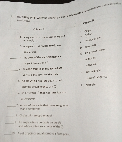 MATCHING TYPE; Write the letter of the term in column B that corresponds to the description
in column A.
Column B
Column A
A. Circle
_1. A segment from the center to any point B. Radius
on the ⊙ .
C. Inscribe angle
_2. A segment that divides the ⊙ into
D. semicircle
semicircles.
E. congruent circles
_3. The point of the intersection of the
F. minor arc
tangent line and the
G. major arc
_4. An angle formed by two rays whose
H. central angle
vertex is the center of the circle
I. point of tangency
_5. An arc with a measure equal to one-
half the circumference of a
J. diameter
_6. An arc of the ⊙ that measures less than
a semicircle
_7. An arc of the circle that measures greater
than a semicircle
_8. Circles with congruent radii
_9. An angle whose vertex is on the(
and whose sides are chords of the 
_10. A set of points equidistant to a fixed point.
