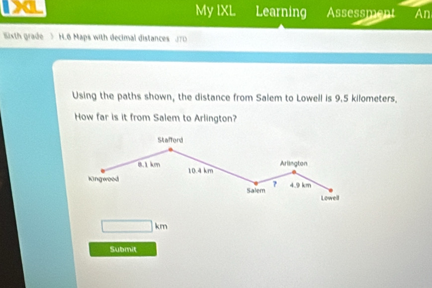 IXL My IXL Learning Assessment An 
5ixth grade 5 H.6 Maps with decimal distances JTD 
Using the paths shown, the distance from Salem to Lowell is 9.5 kilometers. 
How far is it from Salem to Arlington? 
Stafford
8.1 km Arlington
10.4 km
Kingwood 
? 4.9 km
Salem 
Lowell
□ km
Submit