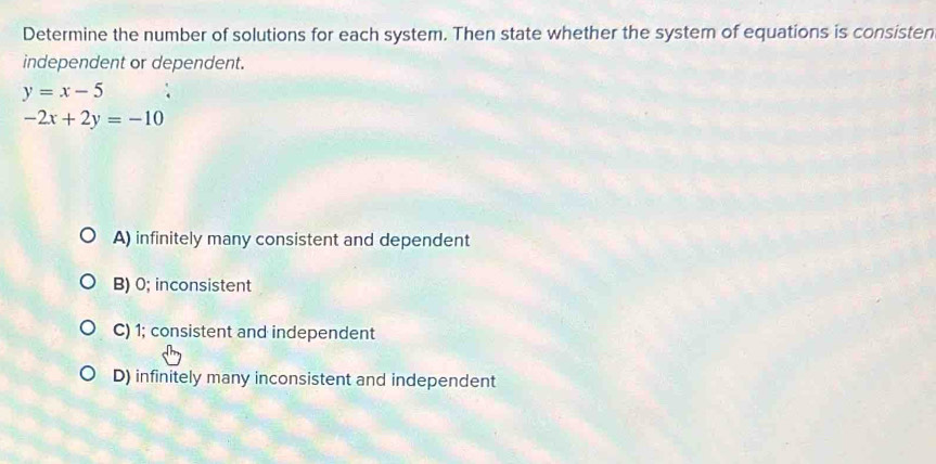 Determine the number of solutions for each system. Then state whether the system of equations is consisten
independent or dependent.
y=x-5
-2x+2y=-10
A) infinitely many consistent and dependent
B) 0; inconsistent
C) 1; consistent and independent
D) infinitely many inconsistent and independent