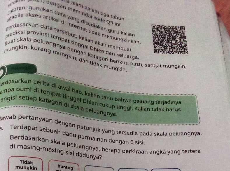 lá alam dalam tiga tahun
eraki ( 9v6 1) dengan memindaí kode QR ini
Catatan: gunakan data yang disediakan guru kalian
apabila akses artɨkel di internet tidak memungkinkan 
Berdasarkan data tersebut, kalian akan membuar
prediksi provinsi tempat tinggal Dhien dan keluarga
guat skala peluangnyä dengan kategori berikut: pasti, sangät mungkin
mungkin, kurang mungkin, dan tidak mungkin
erdasarkan cerita di awal bab, kalian tahu bahwa peluang terjadinya
empa bumi di tempat tinggal Dhien cukup tinggi. Kalian tidak harus
engisi setiap kategori di skala peluangnya.
kawab pertanyaan dengan petunjuk yang tersedia pada skala peluangnya.
. Terdapat sebuah dadu permainan dengan 6 sisi.
Berdasarkan skala peluangnya, berapa perkiraan angka yang tertera
di masing-masing sisi dadunya?
Tidak
mungkin Kurang