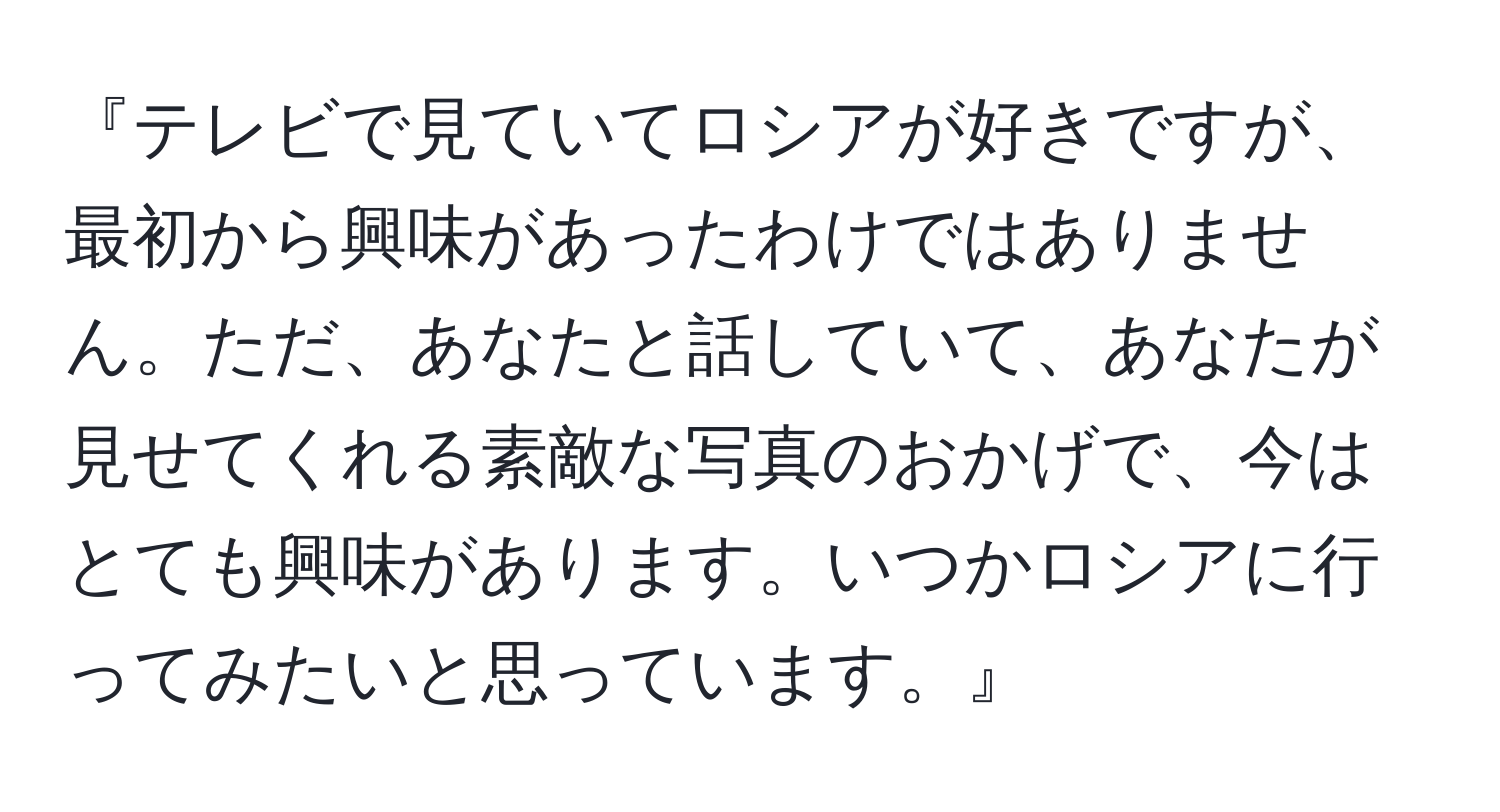 『テレビで見ていてロシアが好きですが、最初から興味があったわけではありません。ただ、あなたと話していて、あなたが見せてくれる素敵な写真のおかげで、今はとても興味があります。いつかロシアに行ってみたいと思っています。』