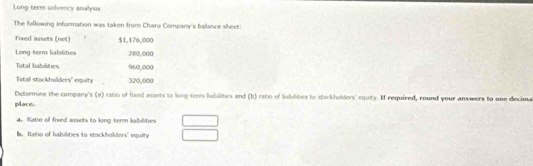 Long-term solvency analysis 
The following information was taken from Charu Company's balance sheet: 
Fixed assets (net) $1,176,000
Long-term liabilities 280,000
Total liabilities 960,000
Total stockholders' equity 320,000
Determine the company's (a) ratio of foxed assets to long-term liabilities and (b) ratio of liabilities to stockholders' equity. If required, round your answers to one decima 
place. 
a. Ratio of fixed assets to long term kabilities 
b. Ratio of liabilities to stockholders' equity