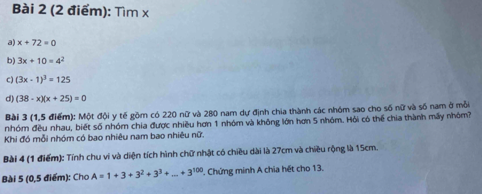 Tìm x
a) x+72=0
b) 3x+10=4^2
c) (3x-1)^3=125
d) (38-x)(x+25)=0
Bài 3 (1,5 điểm): Một đội y tế gồm có 220 nữ và 280 nam dự định chia thành các nhóm sao cho số nữ và số nam ở mỗi
nhóm đều nhau, biết số nhóm chia được nhiều hơn 1 nhóm và không lớn hơn 5 nhóm. Hỏi có thể chia thành mấy nhóm?
Khi đó mỗi nhóm có bao nhiêu nam bao nhiêu nữ.
Bài 4 (1 điểm): Tính chu vi và diện tích hình chữ nhật có chiều dài là 27cm và chiều rộng là 15cm.
Bài 5 (0,5 điểm): Cho A=1+3+3^2+3^3+...+3^(100). Chứng minh A chia hết cho 13.