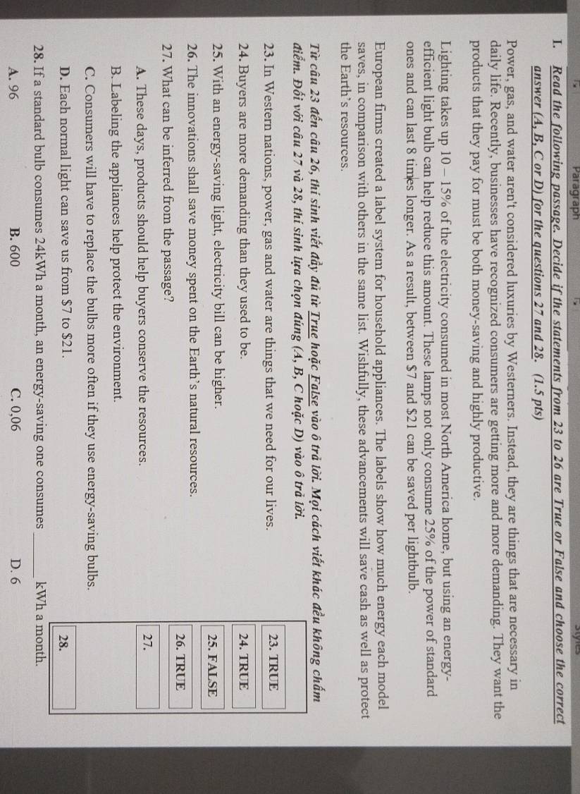 Paragraph styles
I. Read the following passage. Decide if the statements from 23 to 26 are True or False and choose the correct
answer (A, B, C or D) for the questions 27 and 28. (1.5 pts)
Power, gas, and water aren't considered luxuries by Westerners. Instead, they are things that are necessary in
daily life. Recently, businesses have recognized consumers are getting more and more demanding. They want the
products that they pay for must be both money-saving and highly productive.
Lighting takes up 10 - 15% of the electricity consumed in most North America home, but using an energy-
efficient light bulb can help reduce this amount. These lamps not only consume 25% of the power of standard
ones and can last 8 times longer. As a result, between $7 and $21 can be saved per lightbulb.
European firms created a label system for household appliances. The labels show how much energy each model
saves, in comparison with others in the same list. Wishfully, these advancements will save cash as well as protect
the Earth’s resources.
Từ câu 23 đến câu 26, thí sinh viết đầy đủ từ True hoặc False vào ô trả lời. Mọi cách viết khác đều không chấm
điểm. Đối với câu 27 và 28, thí sinh lựa chọn đúng (A, B, C hoặc D) vào ô trả lời.
23. In Western nations, power, gas and water are things that we need for our lives. 
24. Buyers are more demanding than they used to be. 
25. With an energy-saving light, electricity bill can be higher. 
26. The innovations shall save money spent on the Earth’s natural resources.
27. What can be inferred from the passage?
A. These days, products should help buyers conserve the resources.
B. Labeling the appliances help protect the environment.
C. Consumers will have to replace the bulbs more often if they use energy-saving bulbs.
D. Each normal light can save us from $7 to $21.
28. If a standard bulb consumes 24kWh a month, an energy-saving one consumes _ kWh a
A. 96 B. 600 C. 0,06 D. 6