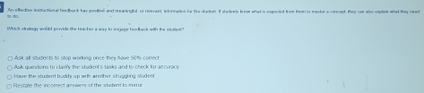 te do An effedtiv insractional feethert hm entbel and muninatal os meroant intoradion to the atadens Itademh tope wbat a rrecied fom tem is matera concunt thes as aise eptan what the nd
Whick stnakegy would provide the teacher a way to engage feedbarck with the viulent?
Ask quessions to clarify the student's tasks and to check for accuracy
Hone the student buddy up with another struggling student
Restale the incorrect answers of the sludent to mam