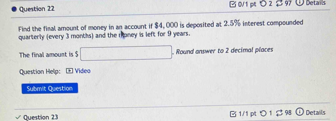 つ 2 97 Details 
Find the final amount of money in an account if $4, 000 is deposited at 2.5% interest compounded 
quarterly (every 3 months) and the rroney is left for 9 years. 
The final amount is $ □. . Round answer to 2 decimal places 
Question Help: * Video 
Submit Question 
Question 23 1/1 pt つ 1 ♂ 98 Details