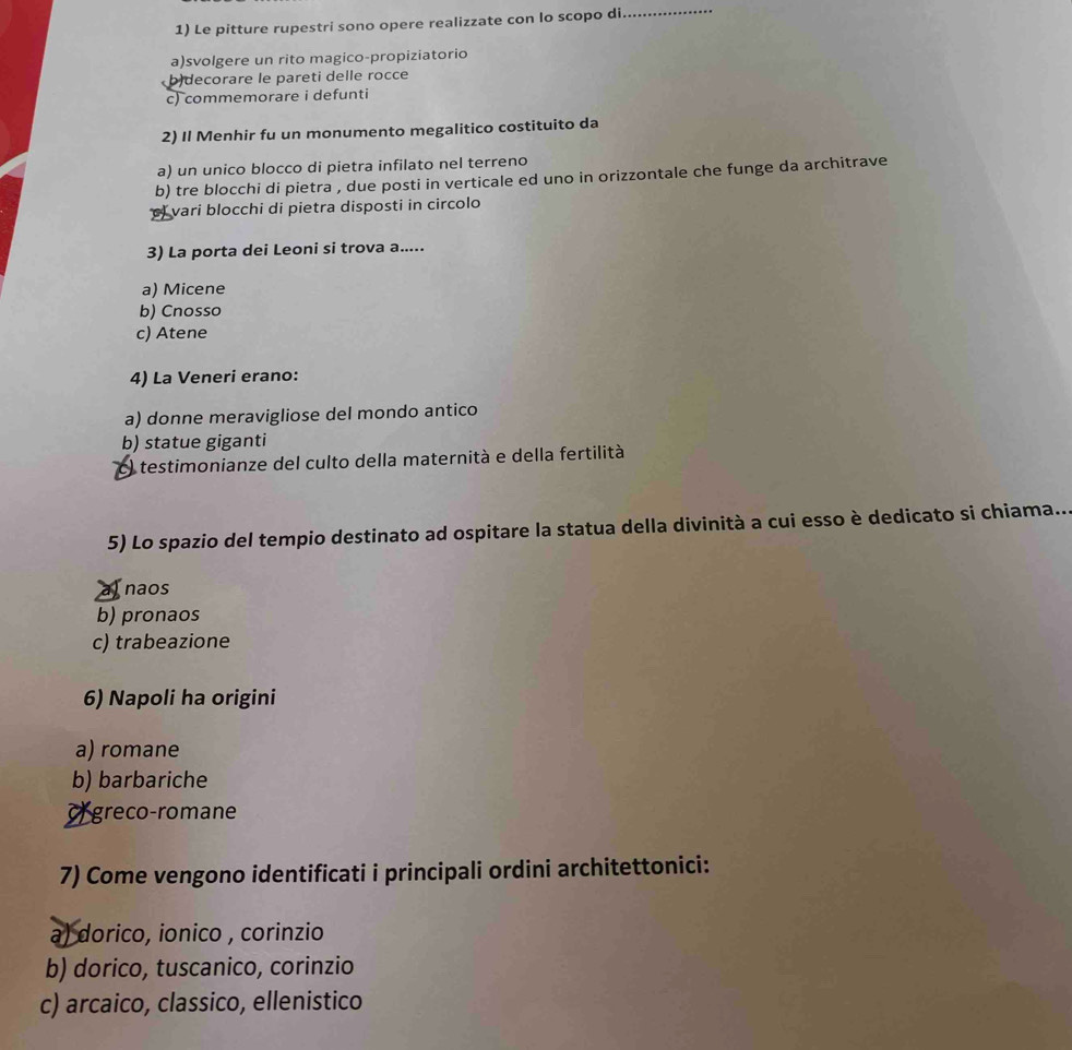 Le pitture rupestri sono opere realizzate con lo scopo di
_
a)svolgere un rito magico-propiziatorio
b decorare le pareti delle rocce
c) commemorare i defunti
2) Il Menhir fu un monumento megalitico costituito da
a) un unico blocco di pietra infilato nel terreno
b) tre blocchi di pietra , due posti in verticale ed uno in orizzontale che funge da architrave
vari blocchi di pietra disposti in circolo
3) La porta dei Leoni si trova a.....
a) Micene
b) Cnosso
c) Atene
4) La Veneri erano:
a) donne meravigliose del mondo antico
b) statue giganti
) testimonianze del culto della maternità e della fertilità
5) Lo spazio del tempio destinato ad ospitare la statua della divinità a cui esso è dedicato si chiama...
Tnaos
b) pronaos
c) trabeazione
6) Napoli ha origini
a) romane
b) barbariche
or greco-romane
7) Come vengono identificati i principali ordini architettonici:
a) dorico, ionico , corinzio
b) dorico, tuscanico, corinzio
c) arcaico, classico, ellenistico