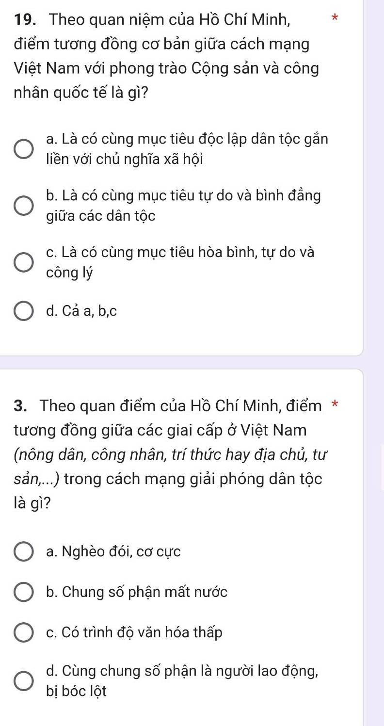 Theo quan niệm của Hồ Chí Minh, *
điểm tương đồng cơ bản giữa cách mạng
Việt Nam với phong trào Cộng sản và công
nhân quốc tế là gì?
a. Là có cùng mục tiêu độc lập dân tộc gắn
liền với chủ nghĩa xã hội
b. Là có cùng mục tiêu tự do và bình đẳng
giữa các dân tộc
c. Là có cùng mục tiêu hòa bình, tự do và
công lý
d. Cả a, b, c
3. Theo quan điểm của Hồ Chí Minh, điểm*
tương đồng giữa các giai cấp ở Việt Nam
(nông dân, công nhân, trí thức hay địa chủ, tư
sản,...) trong cách mạng giải phóng dân tộc
là gì?
a. Nghèo đói, cơ cực
b. Chung số phận mất nước
c. Có trình độ văn hóa thấp
d. Cùng chung số phận là người lao động,
bị bóc lột