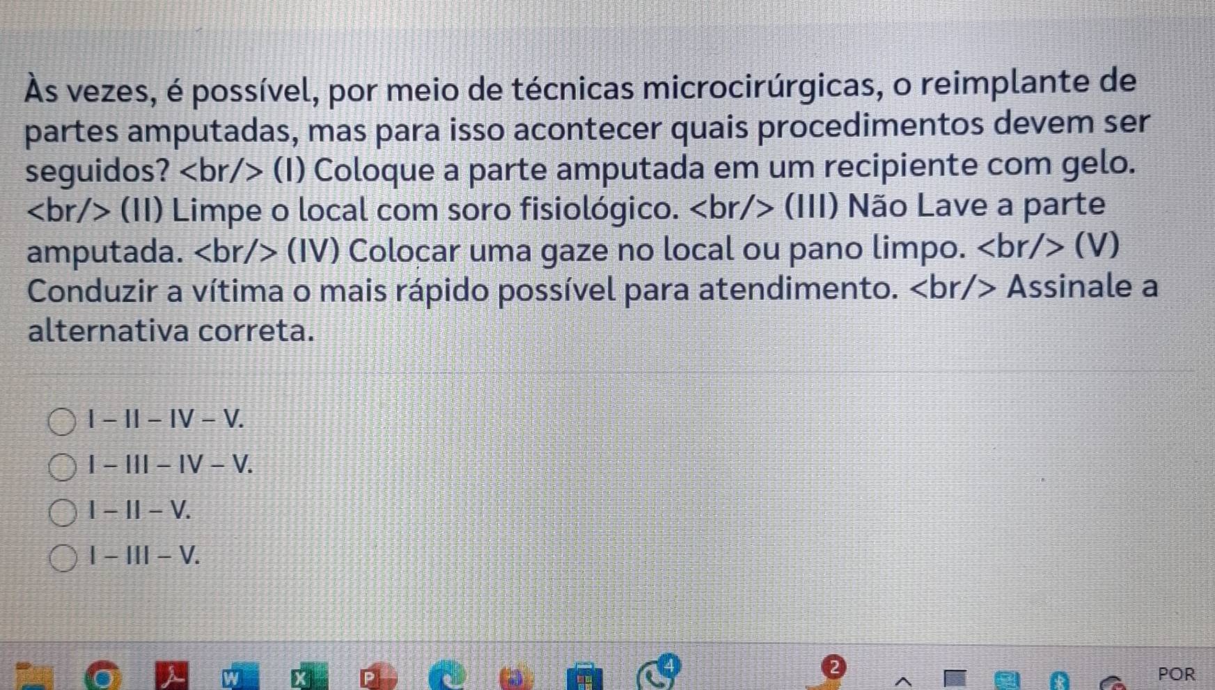 Às vezes, é possível, por meio de técnicas microcirúrgicas, o reimplante de
partes amputadas, mas para isso acontecer quais procedimentos devem ser
seguidos? (I) Coloque a parte amputada em um recipiente com gelo.
(11) Limpe o local com soro fisiológico. (lll) Não Lave a parte
amputada. (IV) Colocar uma gaze no local ou pano limpo. (V)
Conduzir a vítima o mais rápido possível para atendimento. Assinale a
alternativa correta.
I-II-IV-V.
1-11I-IV-V.
I-II-V.
I-III-V. 
POR