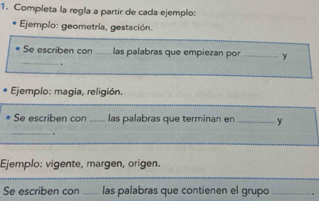 Completa la regla a partir de cada ejemplo: 
Ejemplo: geometría, gestación. 
_ 
Se escriben con _las palabras que empiezan por _y 
. 
Ejemplo: magia, religión. 
_ 
Se escriben con _las palabras que terminan en _y 
_. 
Ejemplo: vigente, margen, origen. 
Se escriben con _las palabras que contienen el grupo _.