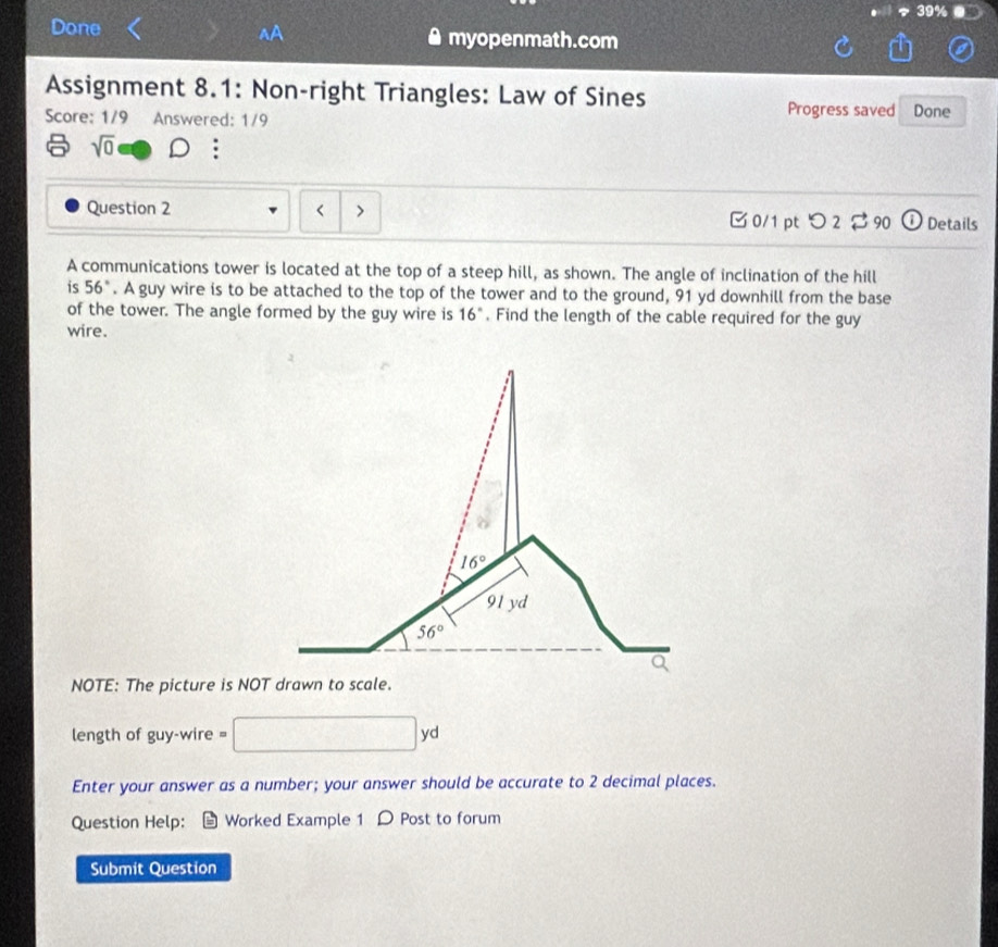 Done^(A myopenmath.com
Assignment 8.1: Non-right Triangles: Law of Sines
Progress saved
Score: 1/9 Answered: 1/9 Done
sqrt 0)
Question 2 - >  0/1 pt つ 2 $ 90   Details
A communications tower is located at the top of a steep hill, as shown. The angle of inclination of the hill
is 56°. A guy wire is to be attached to the top of the tower and to the ground, 91 yd downhill from the base
of the tower. The angle formed by the guy wire is 16°. Find the length of the cable required for the guy
wire.
NOTE: The picture is NOT dra.
length of guy-wire =
y
Enter your answer as a number; your answer should be accurate to 2 decimal places.
Question Help: Worked Example 1 D Post to forum
Submit Question