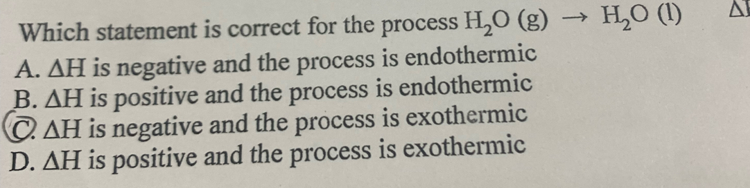 Which statement is correct for the process H_2O(g)to H_2O(l) ^
A. △ H is negative and the process is endothermic
B. △ H is positive and the process is endothermic
△ H is negative and the process is exothermic
D. △ H is positive and the process is exothermic