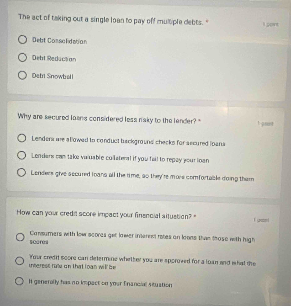 The act of taking out a single loan to pay off multiple debts. *
I point
Debt Consolidation
Debt Reduction
Debt Snowball
Why are secured loans considered less risky to the lender? * 1 point
Lenders are allowed to conduct background checks for secured loans
Lenders can take valuable collateral if you fail to repay your loan
Lenders give secured loans all the time, so they're more comfortable doing them
How can your credit score impact your financial situation? * 1 point
Consumers with low scores get lower interest rates on loans than those with high
scores
Your credit score can determine whether you are approved for a loan and what the
interest rate on that loan will be
It generally has no impact on your financial situation