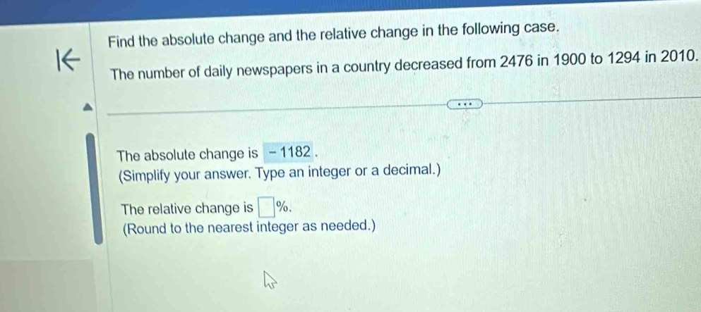 Find the absolute change and the relative change in the following case. 
The number of daily newspapers in a country decreased from 2476 in 1900 to 1294 in 2010. 
The absolute change is - 1182. 
(Simplify your answer. Type an integer or a decimal.) 
The relative change is □ %. 
(Round to the nearest integer as needed.)