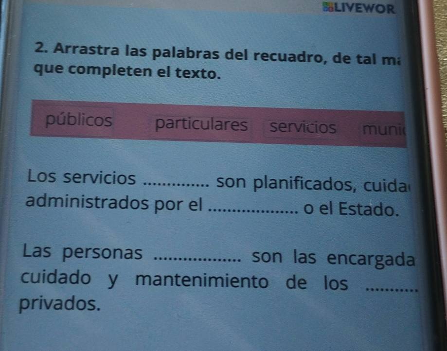 LIVEWOR
2. Arrastra las palabras del recuadro, de tal ma
que completen el texto.
públicos particulares servicios muni
Los servicios _son planificados, cuida
administrados por el _o el Estado.
Las personas _son las encargada
cuidado y mantenimiento de los_
privados.