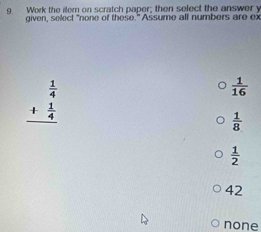 Work the item on scratch paper, then select the answer y
given, select "none of these." Assume all numbers are ex
beginarrayr  1/4  + 1/4  hline endarray
 1/16 
 1/8 
 1/2 
42
none