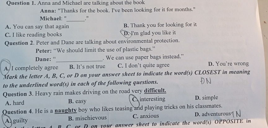 Anna and Michael are talking about the book
Anna: "Thanks for the book. I've been looking for it for months."
Michael: "_ ."
A. You can say that again B. Thank you for looking for it
、
C. I like reading books D. I'm glad you like it
Question 2. Peter and Dane are talking about environmental protection.
Peter: “We should limit the use of plastic bags.”
Dane: “_ . We can use paper bags instead.”
A, I completely agree B. It’s not true C. I don’t quite agree
D. You’re wrong
Mark the letter A, B, C, or D on your answer sheet to indicate the word(s) CLOSEST in meaning
to the underlined word(s) in each of the following questions.
Question 3. Heavy rain makes driving on the road very difficult.
A. hard B. easy Cinteresting D. simple
Question 4. He is a naughty boy who likes teasing and playing tricks on his classmates.
A. guilty B. mischievous C. anxious D. adventurous
B C or D on your answer sheet to indicate the word(s) OPPOSITE in