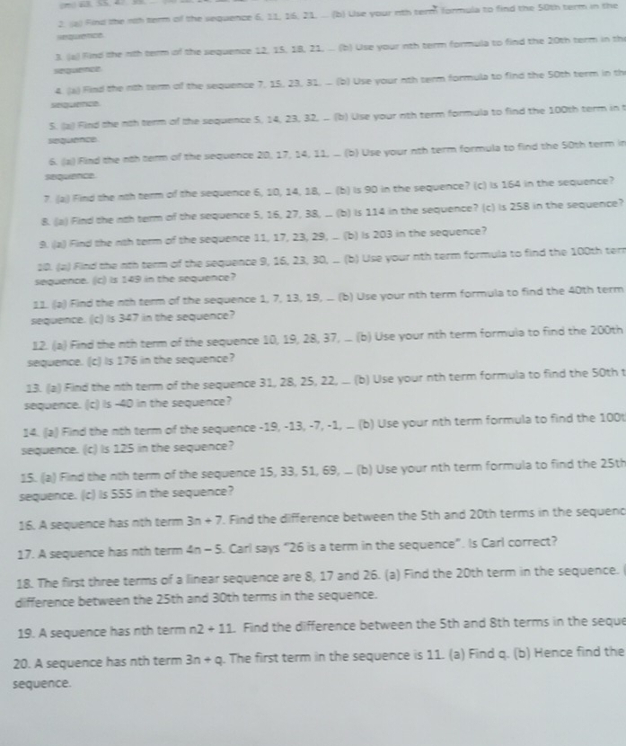 Find the nth term of the sequence 6, 11, 16, 21, ... (b) Use your nth term formula to find the 50th term in the
sequence
3. (a) Find he nth term of the sequence 12, 15, 18, 21, ... (b) Use your nth term formula to find the 20th term in th
seguetce
4. (a) Find the rith term of the sequence 7, 15, 23, 31, ... (b) Use your nth term formula to find the 50th term in th
sequence
5. (a) Find the nth term of the sequence 5, 14, 23, 32, . (b) Use your nth term formula to find the 100th term in t
sequence
6. (|a) Find the nth term of the sequence 20, 17, 14, 11, .. (b) Use your nth term formula to find the 50th term in
sequence
7. (a) Find the nth term of the sequence 6, 10, 14, 18, ... (b) is 90 in the sequence? (c) is 164 in the sequence?
8. (a) Find the noh term of the sequence 5, 16, 27, 38, .. (b) is 114 in the sequence? (c) is 258 in the sequence?
9. a) Find the nth term of the sequence 11, 17, 23, 29, ... (b) is 203 in the sequence?
20. (a) Find the nth term of the sequence 9, 16, 23, 30, . (b) Use your nth term formula to find the 100th tern
sequence. (c) Is 149 in the sequence?
11. (a) Find the nth term of the sequence 1, 7, 13, 19, .. (b) Use your nth term formula to find the 40th term
sequence. (c) Is 347 in the sequence?
12. (a) Find the nth term of the sequence 10, 19, 28, 37, .. (b) Use your nth term formula to find the 200th
sequence. (c) Is 176 in the sequence?
13. (a) Find the nth term of the sequence 31, 28, 25, 22, ... (b) Use your nth term formula to find the 50th t
sequence. (c) is -40 in the sequence?
14. (a) Find the nth term of the sequence -19, -13, -7, -1, . (b) Use your nth term formula to find the 100t
sequence. (c) Is 125 in the sequence?
15. ((a) Find the nth term of the sequence 15, 33, 51, 69, ... (b) Use your nth term formula to find the 25th
sequence. (c) Is S55 in the sequence?
16. A sequence has nth term 3n+7. Find the difference between the 5th and 20th terms in the sequend
17. A sequence has nth term 4n - 5. Carl says “26 is a term in the sequence”. Is Carl correct?
18. The first three terms of a linear sequence are 8, 17 and 26. (a) Find the 20th term in the sequence.
difference between the 25th and 30th terms in the sequence.
19. A sequence has nth term n2+11. Find the difference between the 5th and 8th terms in the seque
20. A sequence has nth term 3n+q. The first term in the sequence is 11. (a) Find q. (b) Hence find the
sequence.