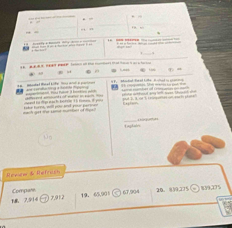 Ca the leclay ot te huee w 5
o ““
1 93 12. 6. Justly a Resids Why dose a mumper 14. DIO DERPek The numker balsae hes
a ar has 9 as à factor alo have à às digt km? s as a factre, Wras coule ste sebrazn 
s factor?
_5
15. E.E.S.T. TEST PREP Select all the nombers that have 5 as a factor
A 90 ⑪ 34 25 ③ 1,4B5 ⑥ 100 ) 4B
16. Model Real Life You and a partner 17， Model Real Life A chel is plating
are conducting a bottle flipping 55 croquetas. She vones to put the
experiment. You have 3 bottles with same number of croquetas on eac
different amounts of water in each. You plate without any left over. Should she
need to flip each bottle 15 times. If you put 2, 3, or 5 croquetas on each plate
take turns, will you and your partner Explain
each get the same number of flips?
_croquetas
Explain:
Review & Refresh
Compare.
18. 7,914 1 7,912 19. 65, 901 67,904 20 ， 839,275 ) 839,275
GO DịG