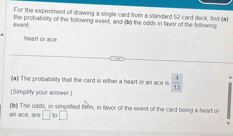 For the experiment of drawing a single card from a standard 52 -card deck, find (a) 
the probability of the following event, and (b) the odds in favor of the following 
event. 
heart or ace 
(a) The probability that the card is either a heart or an ace is  4/13 
(Simplify your answer.) 
(b) The odds, in simplified form, in favor of the event of the card being a heart or 
an ace, are □ to