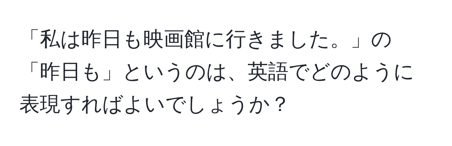 「私は昨日も映画館に行きました。」の「昨日も」というのは、英語でどのように表現すればよいでしょうか？