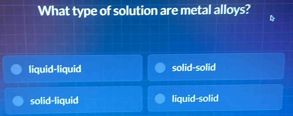 What type of solution are metal alloys?
liquid-liquid solid-solid
solid-liquid liquid-solid