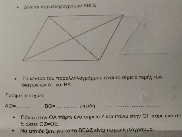 Δίνεταιαπταραλληλόγραμμο ΑΒΓΔ
Το κέντρο του πταραλληλογράμμου είναι το σημείο τομής των 
διαγωνίων ΑΓ και ΒΔ. 
Γράψτε τί ισχύει:
AO= _ BO= _επειδή,_
Πάνω στην ΟΑ πάρτε ένα σημείο Ζ και πάνω στην ΟΓ πάρε ένα σηι 
E ώστε OZ=OE. 
Να απτοδείξετε για τό το ΒΕΔΖ είναι πταραλληλόγραμμο.