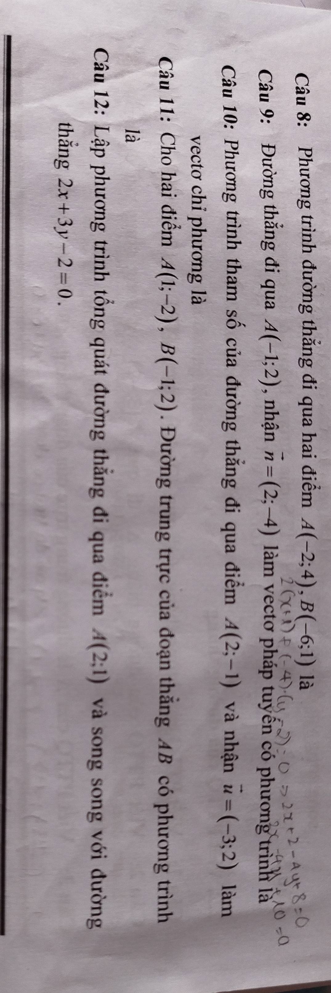 Phương trình đường thắng đi qua hai điểm A(-2;4), B(-6;1) là 
Câu 9: Đường thẳng đi qua A(-1;2) , nhận vector n=(2;-4) làm vectơ pháp tuyển có phương trình là 
Câu 10: Phương trình tham số của đường thẳng đi qua điểm A(2;-1) và nhận vector u=(-3;2) làm 
vectơ chỉ phương là 
Câu 11: Cho hai điểm A(1;-2), B(-1;2). Đường trung trực của đoạn thăng AB có phương trình 
là 
Câu 12: Lập phương trình tổng quát đường thẳng đi qua điểm A(2;1) và song song với đường 
thẳng 2x+3y-2=0.